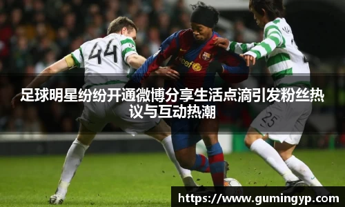 足球明星纷纷开通微博分享生活点滴引发粉丝热议与互动热潮